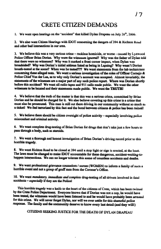 17 CRETE CITIZEN DEMANDS  1. We want opea hearings oa the “acciden” that kllod Dylan Drapesu ca July 2%, 2006,  2. We alo wast Ciizen Hearings with IDOT concerning the dangers of 394 & Kichion Koud ‘2 other bad intrsecions i our ama.  3. Wo belevethis was  vey srious crims — eckless bomicde, or wors - causd by Lyawaod Police Office Bian Dorias. Why were o witsescs igaored? Wy was i fshr of Dyl iold et tero wero a0 winesss? Why was it carked s fros corer mpact, when Dylan was broadsided? Why was Doriaa’s il addesslsed s being i Lagsiag? Why wasa’t Dorisa breahdesied s the scas? Whed was b testod??? Wo want saessets from th lab echiicians ‘conceming thes allogad tests. Wo waat  serious investigasion of e roks of Offces Comejo & Polce Ciaf Ve de La, a0 why only Doriaa’s accout was accepid. Alotinvariably, be satements of the ithessesa a majo part of any uch polico report. Whero was Doriasborly before s acideat? Wo wast ll i apes aad 911 catls made public. We wastth obor ‘itoesses 0 b locaied sod tei sttements mads publc. We v the TRUTH!  4. Wo beleve tha the truthof the matie i thatthis was a serous crme, comaitied by Brisa ‘Dorian end he should b churged fo it We also belisv coveing up thiscrm s 8 crine that  mast lso bo prosccued. Thi can i sill u there driving in o community without 50 much s 8 tcket] W fos teroriznd by this fuct aad the bond becwoen citizcas & police has beea ruined!  5. We beleve theroshould bo cizza oversight of policeactivity — especilly involviag police  6. We want complete drugesting o Brian Doria (o drugs that don’t ke just o fow hours 0 ass throagh body, such a sterods.  7. We want  thorough aad Bosest investgation of Brian Dorian’s driviag rcord price 1o his: horeble wagedy.  8. Wo want Richton Road 0 bo closed s 394 i  iop light o sign s erected, o the least ‘The laws must be chasged 1o make IDOT accountable fo these. happen itersections. We can 0o oager olerae thi soene of countles sccdeats d deas.  9. Wo want profesional grevance counselors  nires (WOMEN) i inform s il of sucs s horrble eveat asd not s group of ruff men fom the Coroner’s Office.  10. Wo waat madalory. immedicie and complese drug-cstiog ofal drivers involved i ftal aceideats — especially i they aro the Policel  ‘This borrible gy was  knife 0 the beartofthe itizeas of ret, which s boca Owisiad by the Crta Polico Depanment. Everyons knows s if Dorin was ok 8 cop, be would have o tested, the witheses would have bees listcaed 10 3d he would have probebly boea aresied forthis crime. We will never forget Dylas. nor will we ever sl fo his shameful poice respoase. Tha family end the commnity deserve 10 koow every las detail (and they will)  (CITIZENS SEEKING JUSTICE FOR THE DEATH OF DYLAN DRAPEAU  
